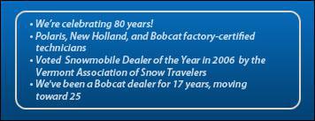 We're celebrating 80 years! Polaris, New Holland, and Bobcat factory-certified technicians. Voted Snowmobile Dealer of the Year in 2006 by the Vermont Association of Snow Travelers. We've been a Bobcat dealer for 17 years, moving towards 25.