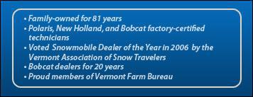 Family-owned for 81 years. Polaris, New Holland, and Bobcat factory-certified technicians. Voted Snowmobile Dealer of the Year in 2006 by the Vermont Association of Snow Travelers. We've been a Bobcat dealer for over 20 years! Proud members of Vermont Farm Bureau.