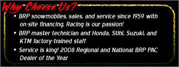 Why choose us? BRP snowmobiles, sales, and service since 1959 with on-site financing. Racing is our passion! BRP master technician and Honda, STIHL, Suzuki, and KTM factory-trained staff. Service is king! 2008 Regional and National BRP PAC Dealer of the Year.