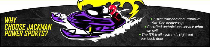 Why choose Jackman Power Sports? 5 star Yamaha and Platinum Ski-Doo dealership. Certified technicians service what we sell. The ITS trail system is right out our back door.