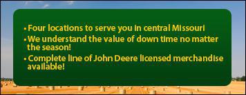 Four locations to serve you in central Missouri. We understand the value of down time no matter the season! Complete line of John Deere licensed merchandise available!