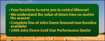 Four locations to serve you in central Missouri. We understand the value of down time no matter the season! Complete line of John Deere licensed merchandise available!