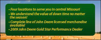 Four locations to serve you in central Missouri. We understand the value of down time no matter the season! We have a complete line of John Deere licensed merchandise available! We were awarded the 2009 John Deere Gold Star Performance Dealer.