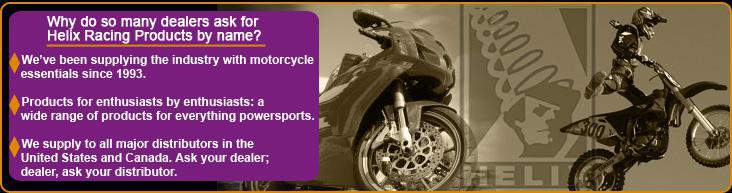 Why do so many dealers ask for Helix Racing Products by name? We've been supplying the industry with motorcycle essentials since 1993. Products for enthusiasts, by enthusiasts: wide range of products for everything powersports. We supply to all major distributors in the United States and Canada. Ask your dealer, dealer ask your distributor.