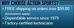 Why choose Action Sports? Free shipping on orders over $99.00 (exclusions apply). Dependable service since 1979. Factory-certified technicians.