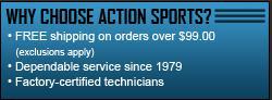Why choose Action Sports? Free shipping on orders over $99.00 (exclusions apply). Dependable service since 1979. Factory-certified technicians.