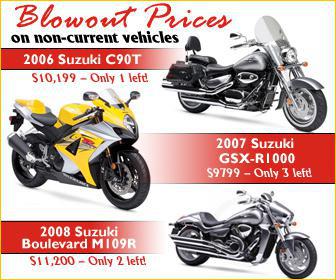 Blowout prices on non-current vehicles. 2006 Suzuki C90T, $10,199 only 1 left! 2007 Suzuki GSX-R1000, $9799, only 3 left! 2008 Suzuki Boulevard M109R, $11,200, only 2 left!