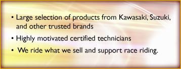 Large selection of products from Kawasaki, Suzuki, and other trusted brands. Highly motivated certified technicians. We ride what we sell and support ride racing.