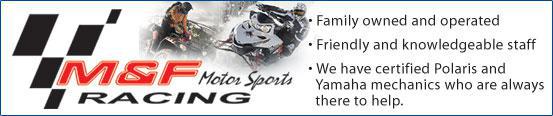 M&F Racing. Family owned and operated. Friendly and knowledgeable staff. We have certified Polaris and Yamaha mechanics who are always there to help.