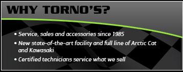 Why Torno's? Service, sales, and accessories since 1985. New state-of-the-art facility and full line of Arctic Cat and Kawasaki. Certified technicians service what we sell.