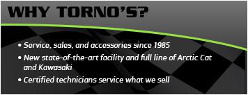 Why Torno's? Service, sales, and accessories since 1985. New state-of-the-art facility and full line of Arctic Cat and Kawasaki. Certified technicians service what we sell.