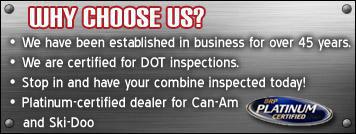 Why choose us? We have been established in business for over 45 years. We are certified for DOT inspections. Stop in and have your combine inspected today! Platinum-certified dealer for Can-Am and Ski-Doo.