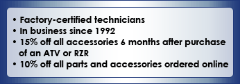 We are factory-certified technicians and have been in business since 1992.  Recieve 18% off all accessories & months after a purchase of an ATV or RZR. Recieve 10% off all parts and accessories ordered online 