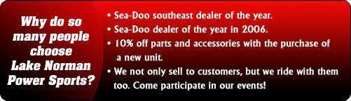 Why do so many people choose Lake Norman Power Sports?  We were the Sea-Doo southeast dealer of the year, and Sea-Doo dealer of the year in 2006. Receive 10% off parts and accessories with the purchase of a new unit. We not only sell to customers, but we ride with them too. Come participate in our events!