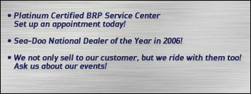 Platinum Certified BRP Service Center: set up an appointment today! Sea-Doo National Deal of the Year in 2006! We not only sell to our customer, but we ride with them too! Ask us about our events!