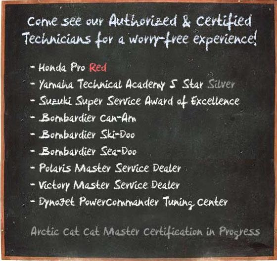 Come see our authorized and certified technicians for a worry-free experience! We are the proud recipients of Honda Pro Red, Yamaha Technical Academy 5 Star Silver, and Suzuki Super Service Award of Excellence. We have always won awards from Bombardier Can-Am, Bombardier Ski-Doo, and Bombardier Sea-Doo. We are a Polaris Master Service Dealer, Victory Master Service Dealer, and Dynojet Power Commander Tuning Center. Our Arctic Cat CatMaster certification is in progress.