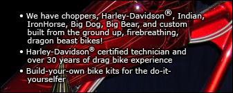 We have choppers, Harley-Davidson, Indian, IronHorse, Big Dog, Big Bear, and custom built from the group up, firebreathing, dragon beast bikes! Harley-Davidson certified technicians and over 30 years of drag bike experience. Build-your-own bike kits for the do-it-yourselfer.