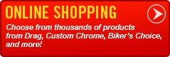 Online Shopping: Choose from thousands of products from Drag Specialties, Custom Chrome, Biker's Choice, and more!
