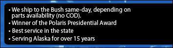 We ship to the Bush same-day, depending on parts availability (no COD). Winner of the Polaris Presidential Award. Best service in the state. Serving Alaska for 15 years.