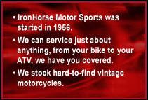 IronHorse Motor Sports was started in 1956. We can service just about anything. From your bike to your ATV, we have you covered. We stock hard-to-find vintage motorcycles.