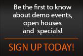 Be the first to know about demo events, open houses, and specials! Sign up today!