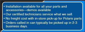 Installation available for all your parts and accessories-demos available. Our cetrified technicians service what we sell. No freight cost with in-store pick-up for Polaris parts. Orders called in can typically be picked up in 2-3 business days.
