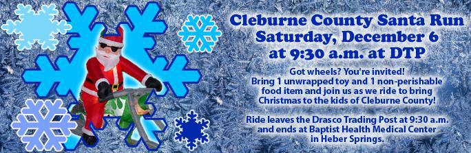Cleburne County Santa Run Saturday, December 6 at 9:30 a.m. at DTP. Got wheels? You're invited! Bring 1 unwrapped toy and 1 non-perishable food item and join us as we ride to bring Christams to the kids of Cleburne County! Ride leaves the Drasco Trading Port at 9:30 a.m. and ends at Baptist Health Medical Center in Heber Springs.