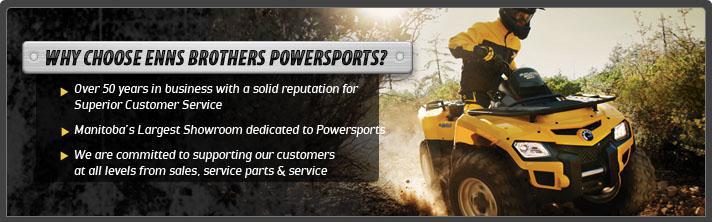 Why choose Enns Brothers Powersports? Over 50 years in business with a solid reputation for Superior Customer Service. Manitoba's Largest Showrrom dedicated to Powersports.  We are committed to supporting our customers at all levels from sales, service parts and service.