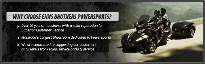 Why choose Enns Brothers Powersports? Over 50 years in business with a solid reputation for Superior Customer Service. Manitoba's Largest Showrrom dedicated to Powersports.  We are committed to supporting our customers at all levels from sales, service parts and service.
