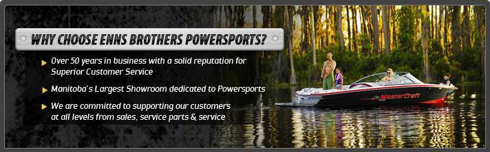 Why choose Enns Brothers Powersports? Over 50 years in business with a solid reputation for Superior Customer Service. Manitoba's Largest Showrrom dedicated to Powersports.  We are committed to supporting our customers at all levels from sales, service parts and service.