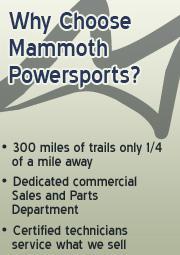 Why choose Mammoth Powersports? 300 miles of trails only 1/4 of a mile away. Dedicated commercial Sales and Parts Department. Certified technicians service what we sell.
