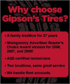 Why choose Gipson's Tires? A family tradition for 27 years. Montgomery Advertiser Reader's Choice Award winners for 2006, 2007, and 2008! ASE-certified technicians. Two locations, same great service. We handle fleet accounts.
