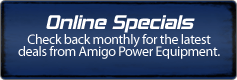 Online Specials: Check back monthly for the latest deals from Amigo Power Equipment.