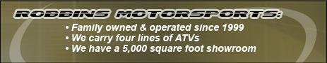 Robbins Motorsports: Family owned & operated since 1999. We carry four lines of ATVs. We have a 5,000 square foot showroom.