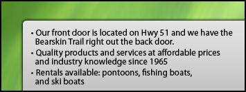 Our front door is located on Hwy 51 and we have the Bearskin Trail right out the back door. Quality products and services at affordable prices and industry knowledge since 1965. Rentals available: pontoons, fishing boats, and ski boats.