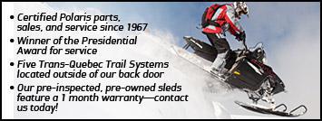 Certified Polaris parts, sales, and service since 1967. Winner of the Presidential Award for service. Five Trans-Quebec Trail Systems located outside our back door. Our pre-inspected, pre-owned sleds feature a 1 month warranty—contact us today!