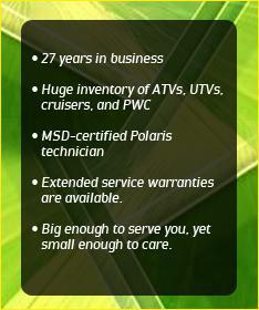 27 years in business. Huge inventory of ATVs, UTVs, cruisers, and PWC. MSD-certified Polaris technician. Extended service warranties are available. Big enough to serve you, yet small enough to care.
