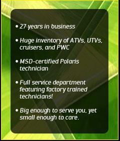 27 years in business. Huge inventory of ATVs, UTVs, cruisers, and PWC. MSD-certified Polaris technician. Full service department featuring factory trained technicians! Big enough to serve you, yet small enough to care.