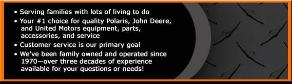 Serving families with lots of living to do. Your #1 choice for quality Polaris, John Deere, and United Motors equipment, parts, accessories, and service. Customer service is our primary goal. We've been family owned and operated since 1970—over three decades of experience available for your questions or needs!