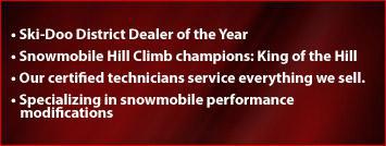 Ski-Doo District Dealer of the Year. Snowmobile Hill Climb champions: King of the Hill. Our certified technicians service everything we sell. Specializing in snowmobile performance modifications.