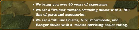 We bring you over 60 years of experience. We are a five-star Yamaha servicing dealer with a full line of parts and accessories. We are a full line Polaris, ATV, snowmobile, and Ranger dealer with a master servicing dealer rating.