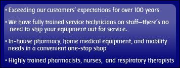 • Exceeding our customers' expectations for over 100 years • We have fully trained service technicians on staff—there's no need to ship your equipment out for service. • In-house pharmacy, home medical equipment, and mobility needs in a convenient one-stop shop • Highly trained pharmacists, nurses, and respiratory therapists