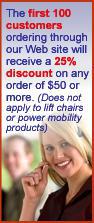 The first 100 customers ordering through our Web site will recieve a 25% discount on any order of $50 or more. (Does not apply to lift chairs or power mobility products)