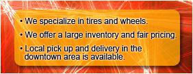 We specialize in tires and wheels. We offer a large inventory and fair pricing. Local pick up and delivery in the downtown area is available.