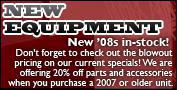 New Equipment: New 2008s in-stock! Don't forget to check out the blowout pricing on our current specials! We are offering 20% off parts and accessories when you purchase a 2007 or older unit.
