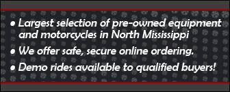 Largest selection of pre-owned equipment and motorcycles in North Mississippi. We offer safe, secure online ordering. Demo rides available to qualified buyers!