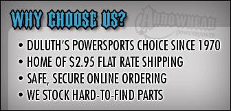 Why choose us?  We are Duluth's powersports choice since 1970. We are the home of $2.95 flat rate shipping. We offer safe, secure online ordering.  We stock hard-to-find parts.