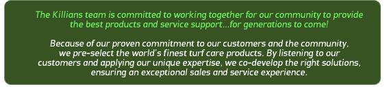 The Killians team is committed to working together for our community to provide the best products and service support... for generations to come! Because of our proven commitment to our customers and the community we pre-select the world's finest turf care products. By listening to our customers and applying our unique expertise, we co-develop the right solutions, ensuring an exceptional sales and service experience.