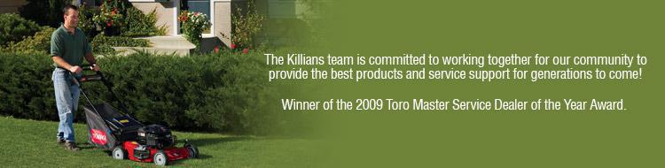 The Killians team is committed to working together for our community to provide the best products and service support for generations to come! Winner of the 2009 Toro Master Service Dealer of the Year Award. 