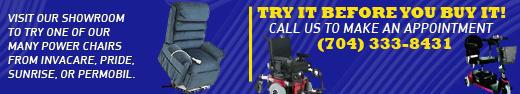 Visit our showroom to try one of our many power chairs from Invacare, Pride, Sunrise, or Permobil! Try it before you buy it! Call us at (704) 333-8431 to make an appointment!
